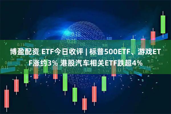博盈配资 ETF今日收评 | 标普500ETF、游戏ETF涨约3% 港股汽车相关ETF跌超4%