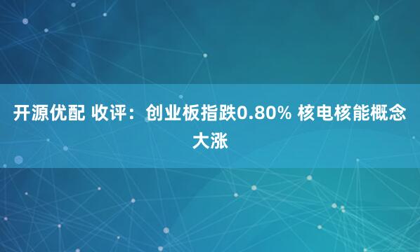 开源优配 收评：创业板指跌0.80% 核电核能概念大涨