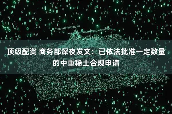 顶级配资 商务部深夜发文：已依法批准一定数量的中重稀土合规申请