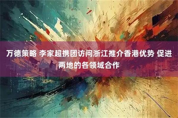 万德策略 李家超携团访问浙江推介香港优势 促进两地的各领域合作
