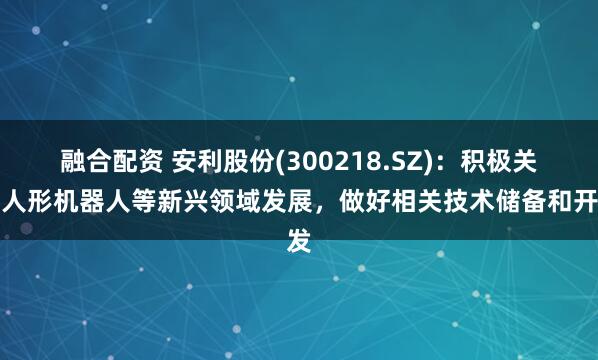 融合配资 安利股份(300218.SZ)：积极关注人形机器人等新兴领域发展，做好相关技术储备和开发