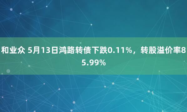 和业众 5月13日鸿路转债下跌0.11%，转股溢价率85.99%