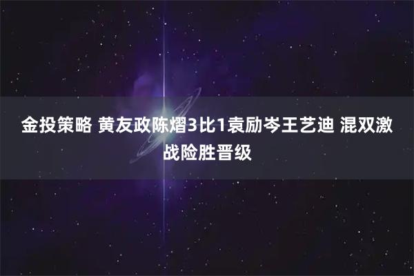 金投策略 黄友政陈熠3比1袁励岑王艺迪 混双激战险胜晋级