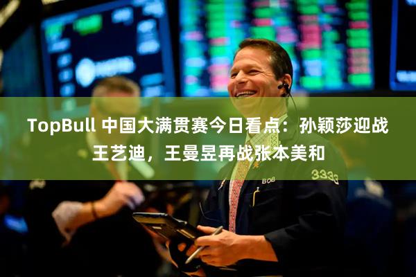 TopBull 中国大满贯赛今日看点：孙颖莎迎战王艺迪，王曼昱再战张本美和