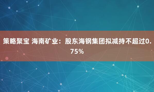 策略聚宝 海南矿业：股东海钢集团拟减持不超过0.75%