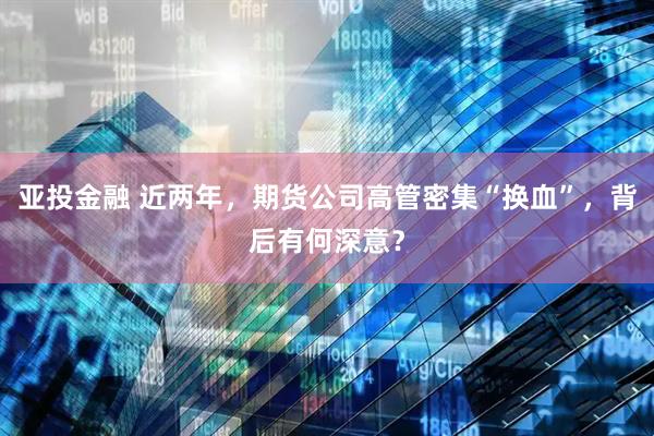 亚投金融 近两年，期货公司高管密集“换血”，背后有何深意？