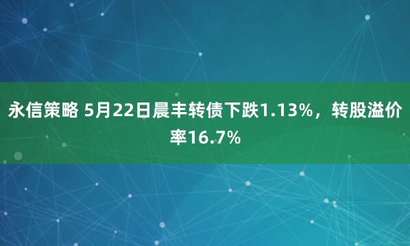 永信策略 5月22日晨丰转债下跌1.13%，转股溢价率16.7%