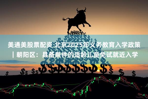 美通美股票配资 北京2025年义务教育入学政策｜朝阳区：具备条件的适龄儿童免试就近入学