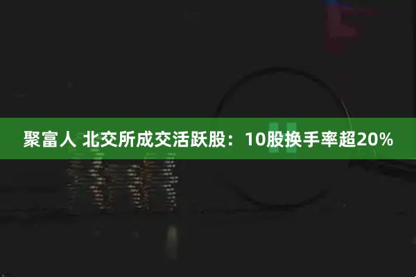 聚富人 北交所成交活跃股：10股换手率超20%