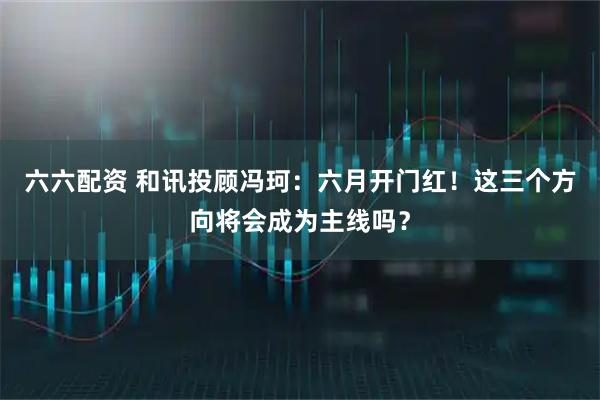六六配资 和讯投顾冯珂：六月开门红！这三个方向将会成为主线吗？