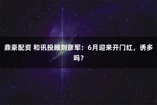 鼎豪配资 和讯投顾刘彦军：6月迎来开门红，诱多吗？