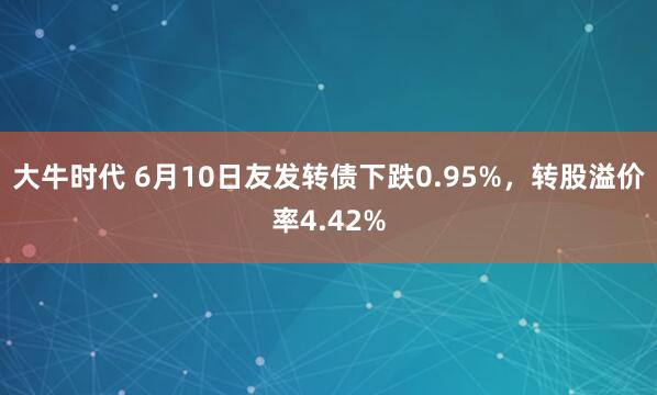 大牛时代 6月10日友发转债下跌0.95%，转股溢价率4.42%
