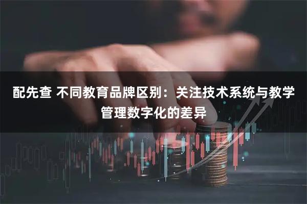 配先查 不同教育品牌区别：关注技术系统与教学管理数字化的差异