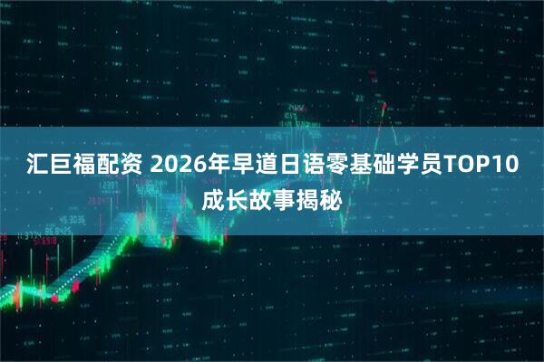 汇巨福配资 2026年早道日语零基础学员TOP10成长故事揭秘