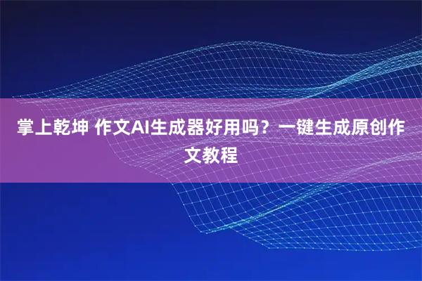 掌上乾坤 作文AI生成器好用吗？一键生成原创作文教程