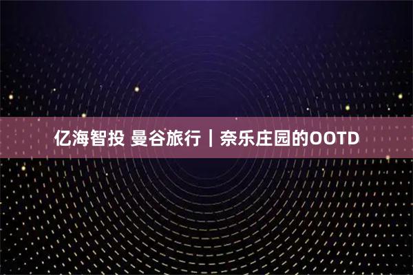 亿海智投 曼谷旅行｜奈乐庄园的OOTD