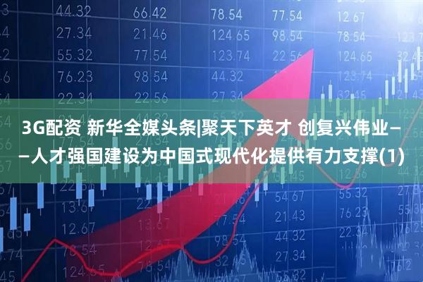3G配资 新华全媒头条|聚天下英才 创复兴伟业——人才强国建设为中国式现代化提供有力支撑(1)